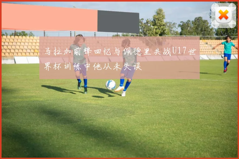 马拉加前锋回忆与佩德里共战U17世界杯训练中他从未失误