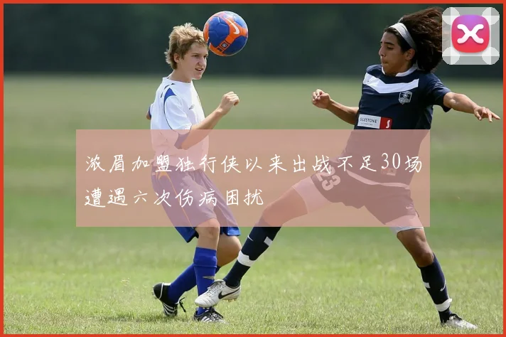 浓眉加盟独行侠以来出战不足30场遭遇六次伤病困扰