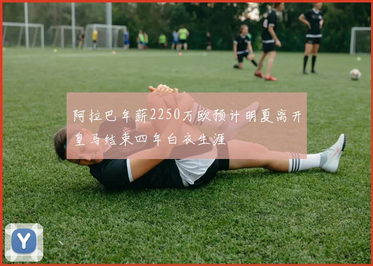 阿拉巴年薪2250万欧预计明夏离开皇马结束四年白衣生涯