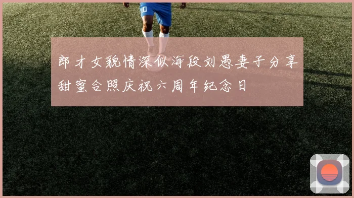 郎才女貌情深似海段刘愚妻子分享甜蜜合照庆祝六周年纪念日