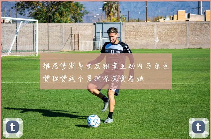 维尼修斯与女友甜蜜互动内马尔点赞称赞这个男孩深深爱着她