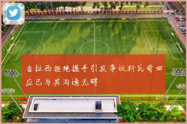 吉拉西拒绝握手引发争议科瓦奇回应已与其沟通无碍