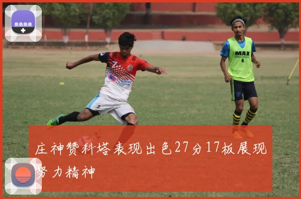 庄神赞科塔表现出色27分17板展现努力精神