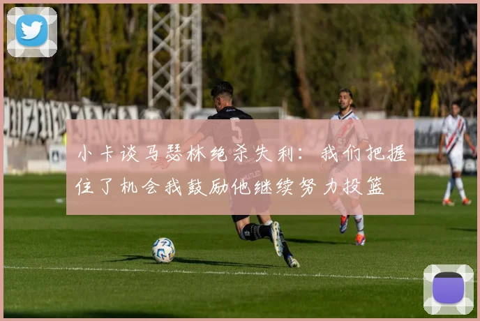 小卡谈马瑟林绝杀失利：我们把握住了机会我鼓励他继续努力投篮
