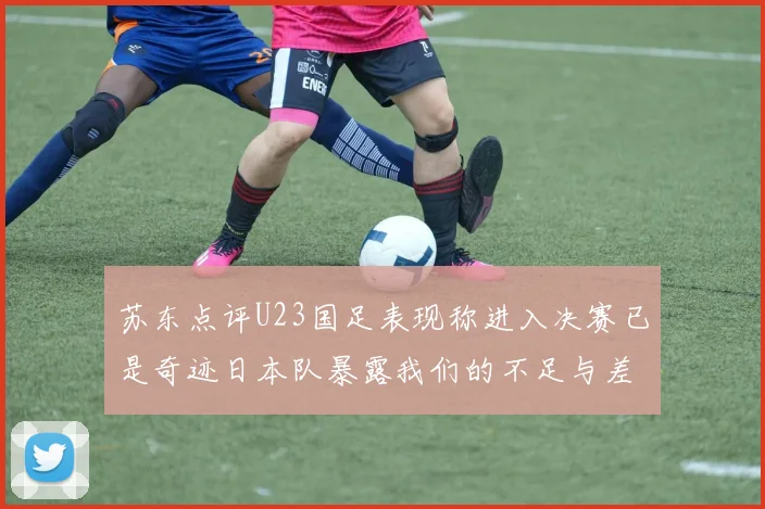 苏东点评U23国足表现称进入决赛已是奇迹日本队暴露我们的不足与差距