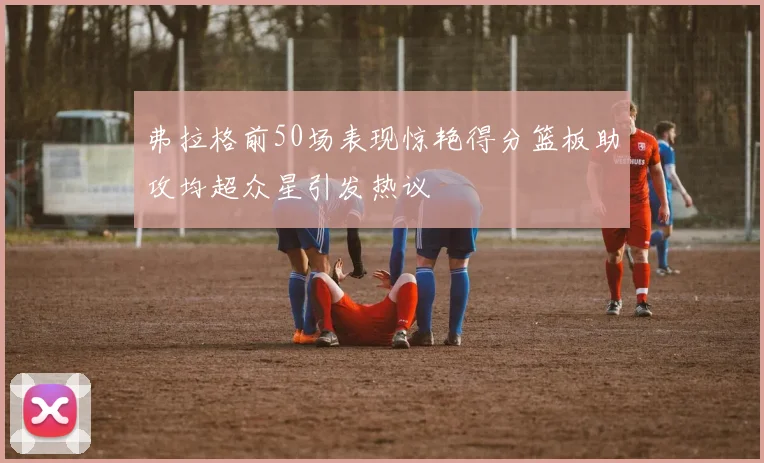 弗拉格前50场表现惊艳得分篮板助攻均超众星引发热议
