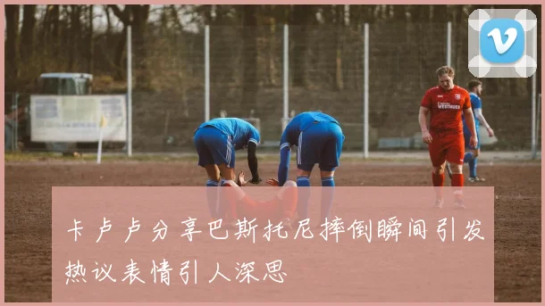 卡卢卢分享巴斯托尼摔倒瞬间引发热议表情引人深思