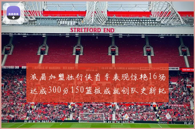浓眉加盟独行侠首季表现惊艳16场达成300分150篮板成就创队史新纪录