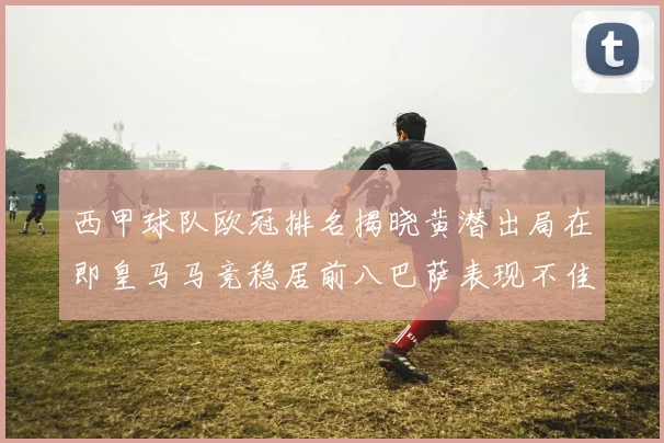 西甲球队欧冠排名揭晓黄潜出局在即皇马马竞稳居前八巴萨表现不佳位列第十五