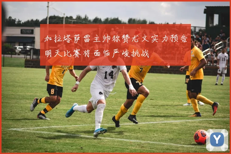 加拉塔萨雷主帅称赞尤文实力预告明天比赛将面临严峻挑战