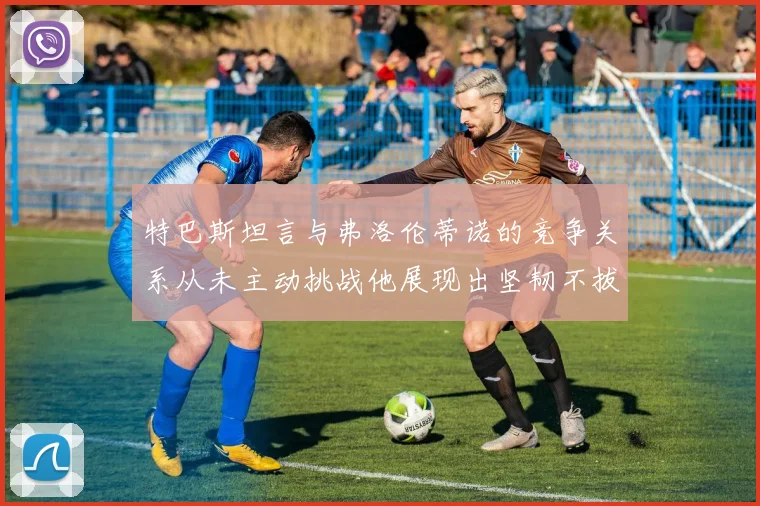 特巴斯坦言与弗洛伦蒂诺的竞争关系从未主动挑战他展现出坚韧不拔的精神