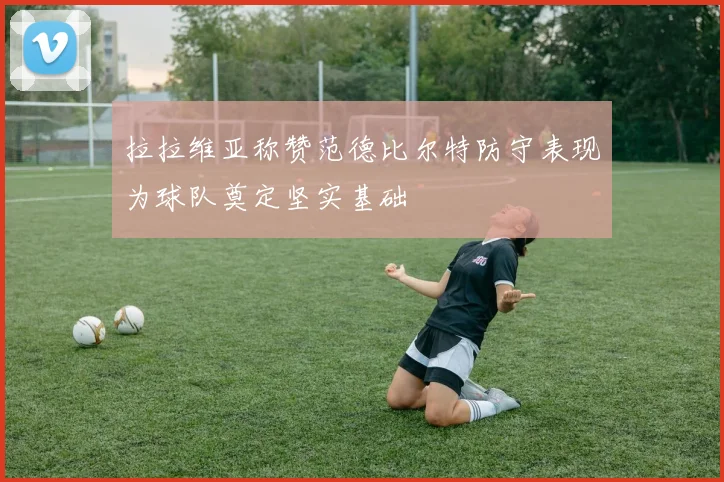 拉拉维亚称赞范德比尔特防守表现为球队奠定坚实基础