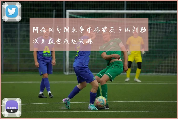 阿森纳与国米争夺格雷茨卡热刺勒沃库森也表达兴趣