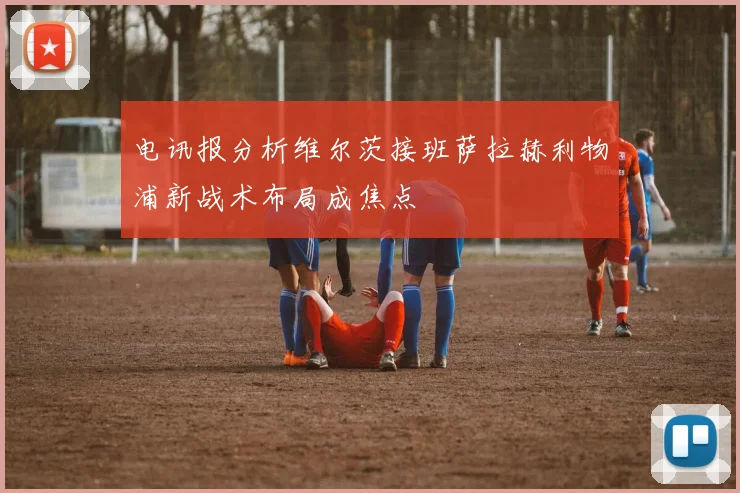电讯报分析维尔茨接班萨拉赫利物浦新战术布局成焦点