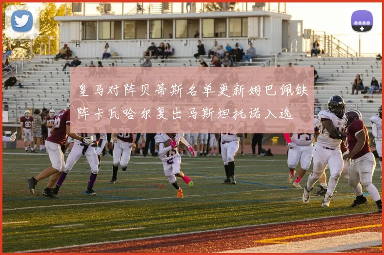 皇马对阵贝蒂斯名单更新姆巴佩缺阵卡瓦哈尔复出马斯坦托诺入选