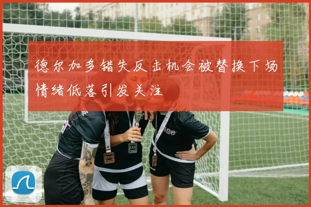 德尔加多错失反击机会被替换下场情绪低落引发关注