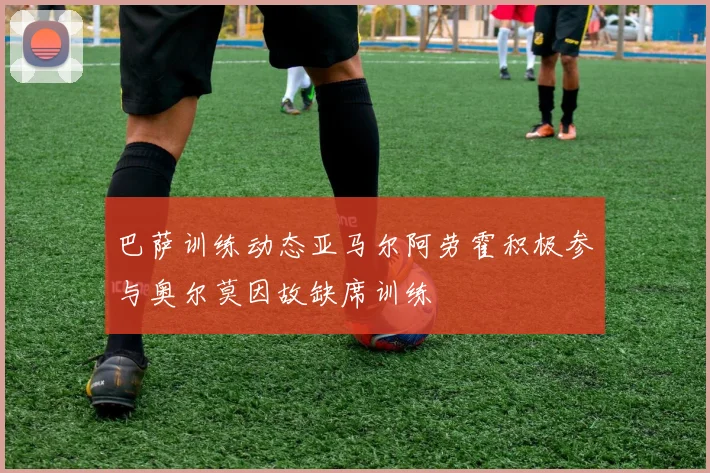 巴萨训练动态亚马尔阿劳霍积极参与奥尔莫因故缺席训练