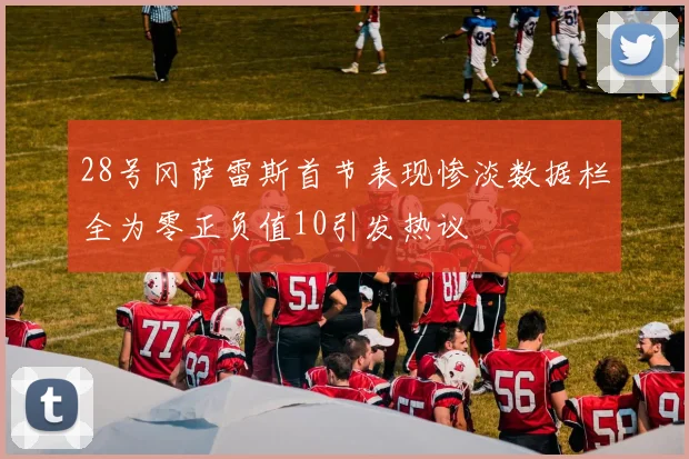 28号冈萨雷斯首节表现惨淡数据栏全为零正负值10引发热议