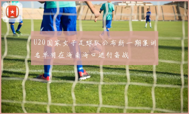 U20国家女子足球队公布新一期集训名单将在海南海口进行备战