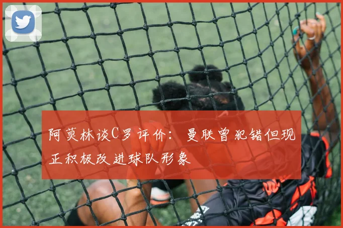阿莫林谈C罗评价：曼联曾犯错但现正积极改进球队形象