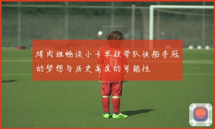 烤肉姐畅谈小卡单核带队快船夺冠的梦想与历史高度的可能性