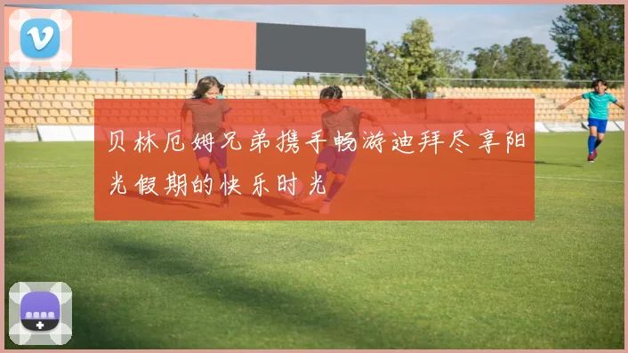 贝林厄姆兄弟携手畅游迪拜尽享阳光假期的快乐时光