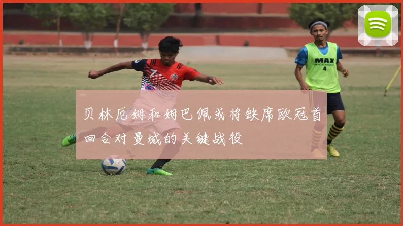 贝林厄姆和姆巴佩或将缺席欧冠首回合对曼城的关键战役