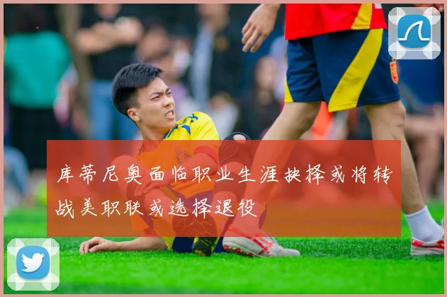 库蒂尼奥面临职业生涯抉择或将转战美职联或选择退役