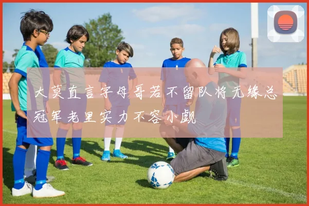 大莫直言字母哥若不留队将无缘总冠军老里实力不容小觑