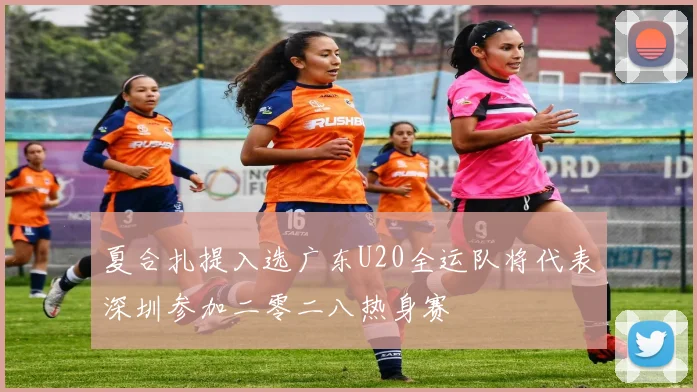 夏合扎提入选广东U20全运队将代表深圳参加二零二八热身赛