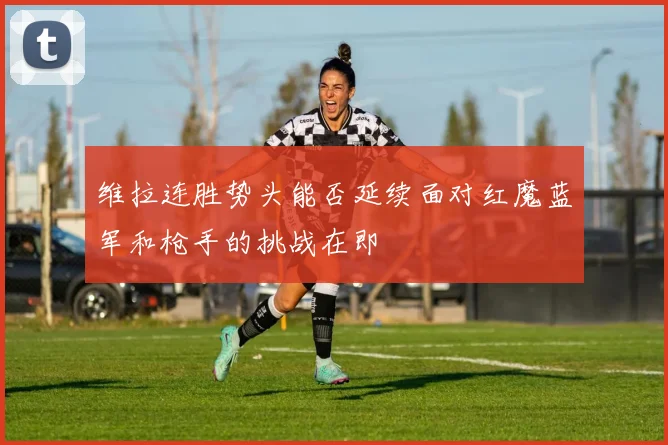 维拉连胜势头能否延续面对红魔蓝军和枪手的挑战在即