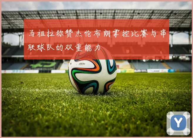 马祖拉称赞杰伦布朗掌控比赛与串联球队的双重能力