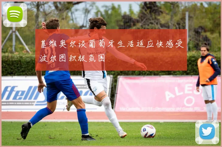 基维奥尔谈葡萄牙生活适应快感受波尔图积极氛围
