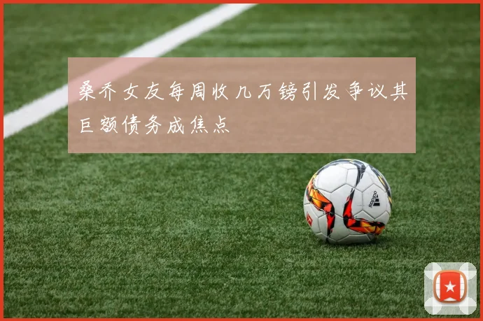 桑乔女友每周收几万镑引发争议其巨额债务成焦点