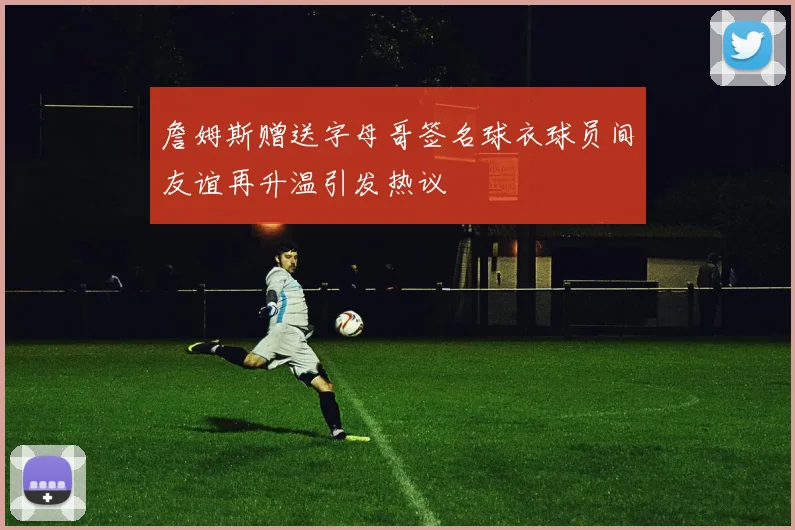 詹姆斯赠送字母哥签名球衣球员间友谊再升温引发热议