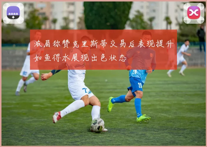 浓眉称赞克里斯蒂交易后表现提升如鱼得水展现出色状态