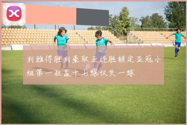 利雅得胜利豪取五连胜锁定亚冠小组第一狂轰十七球仅失一球